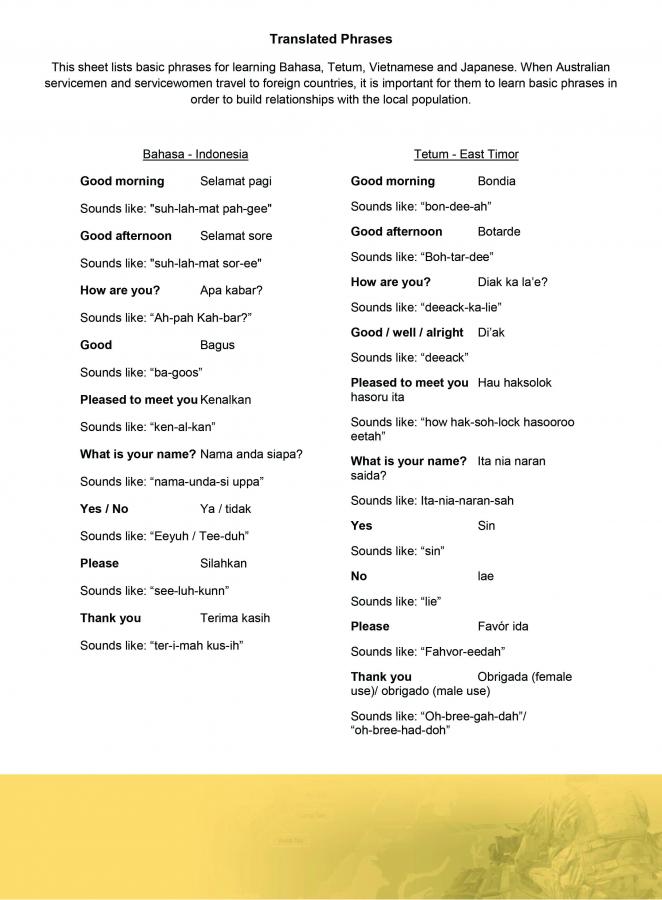 This sheet lists basic phrases for learning Bahasa, Vietnamese, Japanese, and Tetum. When Australian servicemen and servicewomen travel to foreign countries, it is important for them to learn basic phrases in order to build relationships with the locals.